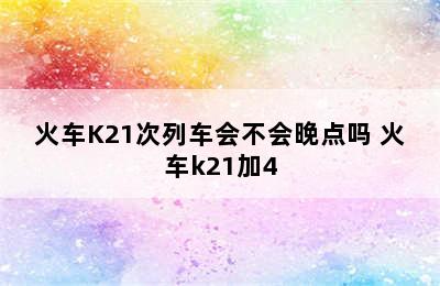 火车K21次列车会不会晚点吗 火车k21加4